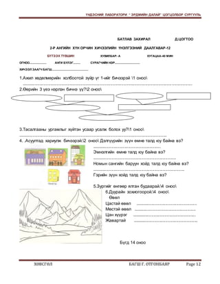 ҮНДЭСНИЙ ЛАБОРАТОРИ “ ЭРДМИЙН ДАЛАЙ” ЦОГЦОЛБОР СУРГУУЛЬ 
БАТЛАВ ЗАХИРАЛ Д.ЦОГТОО 
2-Р АНГИЙН ХҮН ОРЧИН ХИЧЭЭЛИЙН ҮНЭЛГЭЭНИЙ ДААЛГАВАР-12 
БҮТЭЭХ ТҮВШИН ХУВИЛБАР- А ХУГАЦАА-40 МИН 
ОГНОО..................... АНГИ БҮЛЭГ......... СУРАГЧИЙН НЭР............................... 
ХИЧЭЭЛ ЗААГЧ БАГШ............................................. 
1.Ажил хөдөлмөрийн холбоотой зүйр үг 1-ийг бичээрэй 1 оноо 
............................................................................................................................. ................. 
2.Өөрийн 3 үеэ нэрлэн бичнэ үү?2 оноо 
3.Тасалгааны ургамлыг хүйтэн усаар усалж болох уу?1 оноо 
............................................................................................................................ 
4. .Асуултад хариулж бичээрэй.2 оноо Дэлгүүрийн зүүн өмнө талд юу байна вэ? 
......................................................... 
Эмнэлгийн өмнө талд юу байна вэ? 
...................................................................... 
Номын сангийн баруун хойд талд юу байна вэ? 
............................................................................. 
Гэрийн зүүн хойд талд юу байна вэ? 
5.Зургийг өнгөөр ялган будаарай.4 оноо 
6.Дуурайн зохиогоорой.4 оноо 
Өвөл 
Цастай өвөл ................................................... 
Мөстэй өвөл .................................................... 
Цан хүүрэг ..................................................... 
Жавартай ...................................................... 
Бүгд 14 оноо 
ХӨВСГӨЛ БАГШ Г. ОТГОНБАЯР Page 12 
 