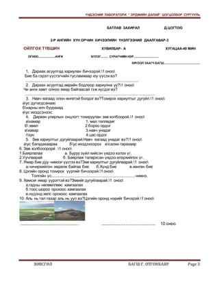 ҮНДЭСНИЙ ЛАБОРАТОРИ “ ЭРДМИЙН ДАЛАЙ” ЦОГЦОЛБОР СУРГУУЛЬ 
БАТЛАВ ЗАХИРАЛ Д.ЦОГТОО 
2-Р АНГИЙН ХҮН ОРЧИН ХИЧЭЭЛИЙН ҮНЭЛГЭЭНИЙ ДААЛГАВАР-3 
ОЙЛГОХ ТҮВШИН ХУВИЛБАР- А ХУГАЦАА-40 МИН 
ОГНОО.....................АНГИ БҮЛЭГ......... СУРАГЧИЙН НЭР............................... 
ХИЧЭЭЛ ЗААГЧ БАГШ............................................. 
1. Дараах асуултад хариулан бичээрэй.1 оноо 
Бие ба гэрэл үүсгэгчийн тусламжаар юу үүсэх вэ? 
........................................................................................................ 
2. Дараах асуултад өөрийн бодлоор хариулна уу?1 оноо 
Чи анги хамт олноо ямар байгаасай гэж хүсдэг вэ? 
........................................................................................................................ 
3. Навч яагаад олон өнгөтэй болдог вэ?Тохирох хариултыг дугуйл.1 оноо 
аус дутагдсанаас 
бнарны илч буурахад 
вус ихэдсэнээс 
4. Дөрвөн улирлын онцлогт тохируулан зөв холбоорой.1 оноо 
анамар 1. мал төллөдөг 
б өвөл 2.бороо ордог 
вхавар 3.навч унадаг 
гзун 4.цас ордог 
5. Зөв хариултыг дугуйлаарай.Навч яагаад унадаг вэ?1 оноо 
аус багадахаараа бус ихэдэхээрээ всалхи гарахаар 
6. Зөв холбооорорй .1 оноо 
1.Баярлалаа а. Буруу зүйл хийсэн үедээ хэлэх үг. 
2.Уучлаарай б. Баярлаж талархсан үедээ илэрхийлэх үг. 
7. Ямар бие дуу чимээг үүсгэх вэ?Зөв хариултыг дугуйлаарай.1 оноо 
а.чичирхийлэн хөдөлж байгаа бие б.Хүнд бие в.хөнгөн бие 
8. Цэгийн оронд тохирох үүргийг бичээрэй.1 оноо 
Толгойн үс..............................................................................чимнэ. 
9. Хөмсөг ямар үүрэгтэй вэ?Зөвийг дугуйлаарай.1 оноо 
а.гадны нөлөөллөөс хамгаалах 
б.тоос шороо орохоос хамгаалах 
в.нүдэнд хөлс орохоос хамгаалах 
10. Аль нь тал газар аль нь уул вэ?Цэгийн оронд нэрийг бичэрэй.1 оноо 
.................................................. .............................................. 10 оноо 
ХӨВСГӨЛ БАГШ Г. ОТГОНБАЯР Page 3 
 