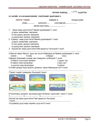 ҮНДЭСНИЙ ЛАБОРАТОРИ “ ЭРДМИЙН ДАЛАЙ” ЦОГЦОЛБОР СУРГУУЛЬ 
БАТЛАВ ЗАХИРАЛ Д.ЦОГТОО 
2-Р АНГИЙН ХҮН ОРЧИНХИЧЭЭЛИЙН ҮНЭЛГЭЭНИЙ ДААЛГАВАР-4 
ОЙЛГОХ ТҮВШИН ХУВИЛБАР- Б ХУГАЦАА-40 МИН 
ОГНОО..................... АНГИ БҮЛЭГ......... СУРАГЧИЙН НЭР............................... 
ХИЧЭЭЛ ЗААГЧ БАГШ............................................. 
1. Зовхи ямар үүрэгтэй вэ? Зөвийг дугуйлаарай.1 оноо 
а.гадны нөлөөллөөс хамгаалах 
б.тоос шороо орохоос хамгаалах 
в.нүдэнд хөлс орохоос хамгаалах 
2. Сормуус ямар үүрэгтэй вэ?Зөвийг дугуйлаарай.1 оноо 
а.гадны нөлөөллөөс хамгаалах 
б.тоос шороо орохоос хамгаалах 
в.нүдэнд хөлс орохоос хамгаалах 
3. Бидний хөл ямар үүрэгтэй вэ?Зөв хариултыг бичээрэй.1 оноо 
.................................................................................................................................................... 
4.Хөвсгөл аймаг Монгол орны аль хэсэгт байрладаг вэ?Зөвийг дугуйлаарай.1 оноо 
а.өмнө б.хойд в.баруун г.зүүн 
5.Дараах бодомжийг уншаад зөв тохируулан холбоорой.1 оноо 
а.гоёмсог цэцэглэдэг ургамал 1.судалт тод 
б.гоёмсог навчтай ургамал 2.зуун наст 
в.шүүслэг навчтай ургамал 3.хайтан 
6.Унжиж ургадаг буюу ороонго ургамлыг хаана байрлуулах вэ?1 оноо 
....................................................................................................................................................... 
7.Зурагт нэрийг тохируулан бичээрэй.1оноо 
8.Тасалгааны ургамлыг арчлахад хэрэгтэй багаж хэрэгслийг нэрлэ.1 оноо 
1.......................... 2............................ 3............................................. 
9.Хүний гар ямар үүрэгтэй вэ? Зөв хариултыг бичээрэй 
.1оноо................................................................................................................. 
10.Удамбор цэцэг ямар төрлийн цэцэг вэ?1 оноо 
. 
ХӨВСГӨЛ БАГШ Г. ОТГОНБАЯР Page 4 
 