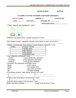 ҮНДЭСНИЙ ЛАБОРАТОРИ “ ЭРДМИЙН ДАЛАЙ” ЦОГЦОЛБОР СУРГУУЛЬ 
БАТЛАВ ЗАХИРАЛ Д.ЦОГТОО 
2-Р АНГИЙН ХҮН ОРЧИН ХИЧЭЭЛИЙН ҮНЭЛГЭЭНИЙ ДААЛГАВАР-5 
ХЭРЭГЛЭХ ТҮВШИН ХУВИЛБАР- А ХУГАЦАА-40 МИН 
ОГНОО..................... АНГИ БҮЛЭГ......... СУРАГЧИЙН НЭР............................... 
ХИЧЭЭЛ ЗААГЧ БАГШ............................................. 
1.Таних тэмдгийг зөв нэрлээрэй.1 оноо 
2.Наршсан үед хэрхэн анхны тусламж үзүүлэх вэ?1 оноо 
.................................................................................................................................................. 
3.Цаг агаарын онцлогт тохируулан хувцсаа сонгож өмсөх нь юунд тустай вэ?1  
...................................................................................................................................................... 
4.Дараах тоглоомуудаар ямар улиралд тоглодог болохыг тодорхойл.1 оноо 
улирал тоглодог тоглоом 
чаргаар гулгах 
завьтай аялах 
морь уралдах 
цасанмөвгөн хийх 
5.Зөв тохируулан холбоорой.1 оноо 
а.зовхи 1.гадны нөлөөллөөс хамгаалах 
б.сормуус 2.тоос шорооноос хамгаалах 
в.хөмсөг 3.хөлс орохоос хамгаалах 
7.Өгөгдлийг зөв тохируулан холбоорой.1оноо 
Хавар хичээл эхэлнэ 
Намар усны шувууд ирнэ 
Өвөл цэцэг ногоо дэлгэрнэ 
Зун гол мөрөн хөлдөнө 
8.Тасалгааны ургамлыг ямар төрөлд ангилах вэ?1 оноо 
а........................................... б............................................... 
в.......................................... г.................................................... 
9.Гоёмсог навчтай ургамлын нэр бичээрэй.1 оноо 
а.............................. б..................................................... 
10.Цэгийн оронд тохирох үгийг бичээрэй.1 оноо 
Манай орон өмнө талаараа..............................бүхий нутагтай. Бүгд 10 оноо 
ХӨВСГӨЛ БАГШ Г. ОТГОНБАЯР Page 5 
 