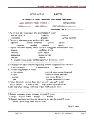 ҮНДЭСНИЙ ЛАБОРАТОРИ “ ЭРДМИЙН ДАЛАЙ” ЦОГЦОЛБОР СУРГУУЛЬ 
БАТЛАВ ЗАХИРАЛ Д.ЦОГТОО 
2-Р АНГИЙН ХҮН ОРЧИН ХИЧЭЭЛИЙН ҮНЭЛГЭЭНИЙ ДААЛГАВАР-7 
ЗАДЛАН ШИНЖЛЭХ ТҮВШИН ХУВИЛБАР- А ХУГАЦАА-40 МИН 
ОГНОО..................... АНГИ БҮЛЭГ......... СУРАГЧИЙН НЭР............................... 
ХИЧЭЭЛ ЗААГЧ БАГШ............................................. 
1.Хүний сайн зан чанаруудыг олж дугуйлаарай.1 оноо 
а.үнэнч шударга б.аймхай в.эелдэг 
г.хөгжилтэй д.тайван е.уйтгар гунигтай 
2.Ойролцоо зан чанаруудыг холбоорой.1 оноо 
. Цэвэрч . сайхан сэтгэлтэй .ууртай .догшин 
.тусархаг .нямбай .нөхөрсөг .эелдэг 
3.Дараах тоглоомыг юугаар хийсэн болохыг тохируулан холбоорой.2 оноо 
Модоор самбарын алчуур 
төмрөөр зурагт хуудас 
даавуугаар хоолны шүүгээ 
цаасаар шанага 
4. Сүүдэр яагаад үүсдэг вэ?Зөв хариултыг бичээрэй.1 оноо 
...................................................................................................... 
5. Самбарын алчуурыг ямар материалаар хийвэл тохиромжтой вэ?1 оноо 
а.ноосон даавуу б.хөвөн даавуу в.капрон 
6. Зөв харгалзуулаарай.1 оноо 
а.Ном дэвтэр а.хүчтэй дарж нугалж болохгүй 
б.цүнх б.байнга таглаж хадгална. 
в.шугам в.ус хүргэж болохгүй 
г.үзэг г.угааж цэвэрлэж хэрэглэнэ 
7.Гарын ба хөлийн хуруунд байх адил шинжийг олно уу?1 оноо 
а.тэгш тоотой б.адил урттай в.тулгуурын үүрэг гүйцэтгэнэ. 
8.Ээж хад-чулууг ийнхүү нэрлэсний учрыг тайлбарла.2 оноо 
....................................................................................................................................................... 
...................................................................................................................................................... 
9.Дараах ургамлаас илүүц ургамлыг олоорой.1 оноо 
а.кактус б.эрээн халгай в.яргуй г. Хайтан 
10.Дараах амьтдыг ичдэг ба ичдэггүйгээр нь ангилан бичээрэй.1 оноо 
Тарвага,туулай,галуу,баавгай,чоно,аалз 
Бүгд 12 оноо 
ХӨВСГӨЛ БАГШ Г. ОТГОНБАЯР Page 7 
 