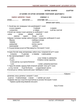 ҮНДЭСНИЙ ЛАБОРАТОРИ “ ЭРДМИЙН ДАЛАЙ” ЦОГЦОЛБОР СУРГУУЛЬ 
БАТЛАВ ЗАХИРАЛ Д.ЦОГТОО 
2-Р АНГИЙН ХҮН ОРЧИН ХИЧЭЭЛИЙН ҮНЭЛГЭЭНИЙ ДААЛГАВАР-8 
ЗАДЛАН ШИНЖЛЭХ ТҮВШИН ХУВИЛБАР- Б ХУГАЦАА-40 МИН 
ОГНОО..................... АНГИ БҮЛЭГ......... СУРАГЧИЙН НЭР............................... 
ХИЧЭЭЛ ЗААГЧ БАГШ............................................. 
1. Хүний муу зан чанаруудыг олж дугуйлаарай.1 оноо 
а.үнэнч шударга б.аймхай в.харамч 
г.дээрэлхүү д.тайван е.уйтгар гунигтай 
2.Хүний зан чанарыг эсрэг шинжээр нь холбоорой.1 оноо 
.цэвэр . залхуу .аймхай .зоригтой 
.ажилсаг .худалч .бохир .үнэнч 
3.Дараах тоглоомыг юугаар хийсэн болохыг тохируулан холбоорой.2 оноо 
Модоор самбарын алчуур 
төмрөөр хүүхэлдэй 
даавуугаар хоолны шүүгээ 
хуванцараар халбага 
4. Сүүдэр яагаад үүсдэг вэ?Зөв хариултыг бичээрэй.1 оноо 
...................................................................................................... 
5.Сурах бичгийг ямар материалаар хийвэл илүү тохиромжтой вэ?1 оноо 
а.модоор б.цаасаар в.төмрөөр г.хуванцараар 
6. Зөв харгалзуулаарай.1 оноо 
а.хайч а.иш талаар нь дамжуулна. 
б.цүнх б.байнга таглаж хадгална. 
в.ном дэвтэр в.ус хүргэж болохгүй 
г.үзэг г.угааж цэвэрлэж хэрэглэнэ 
7. Гарын ба хөлийн хуруунд байх ялгаатай шинжийг олно уу?1 оноо 
а.тэгш тоотой б.урт ба богино в.хөдөлгөөний эрхтэн 
8.Сутай уул-ыг ийнхүү нэрлэсний учрыг тайлбарла.2 оноо 
.................................................................................................................................................................... 
..........................................................................................................................................9.Дараах 
ургамлаас илүүц ургамлыг олоорой.1 оноо 
а.кактус б.жамъянмядаг в.яргуй г. Цагаан уул цэцэг 
10.Дараах амьтдыг ичдэг ба ичдэггүйгээр нь ангилан бичээрэй.1 оноо 
Тарвага,туулай,галуу,баавгай,чоно,аалз 
Бүгд 12 оноо 
ХӨВСГӨЛ БАГШ Г. ОТГОНБАЯР Page 8 
 