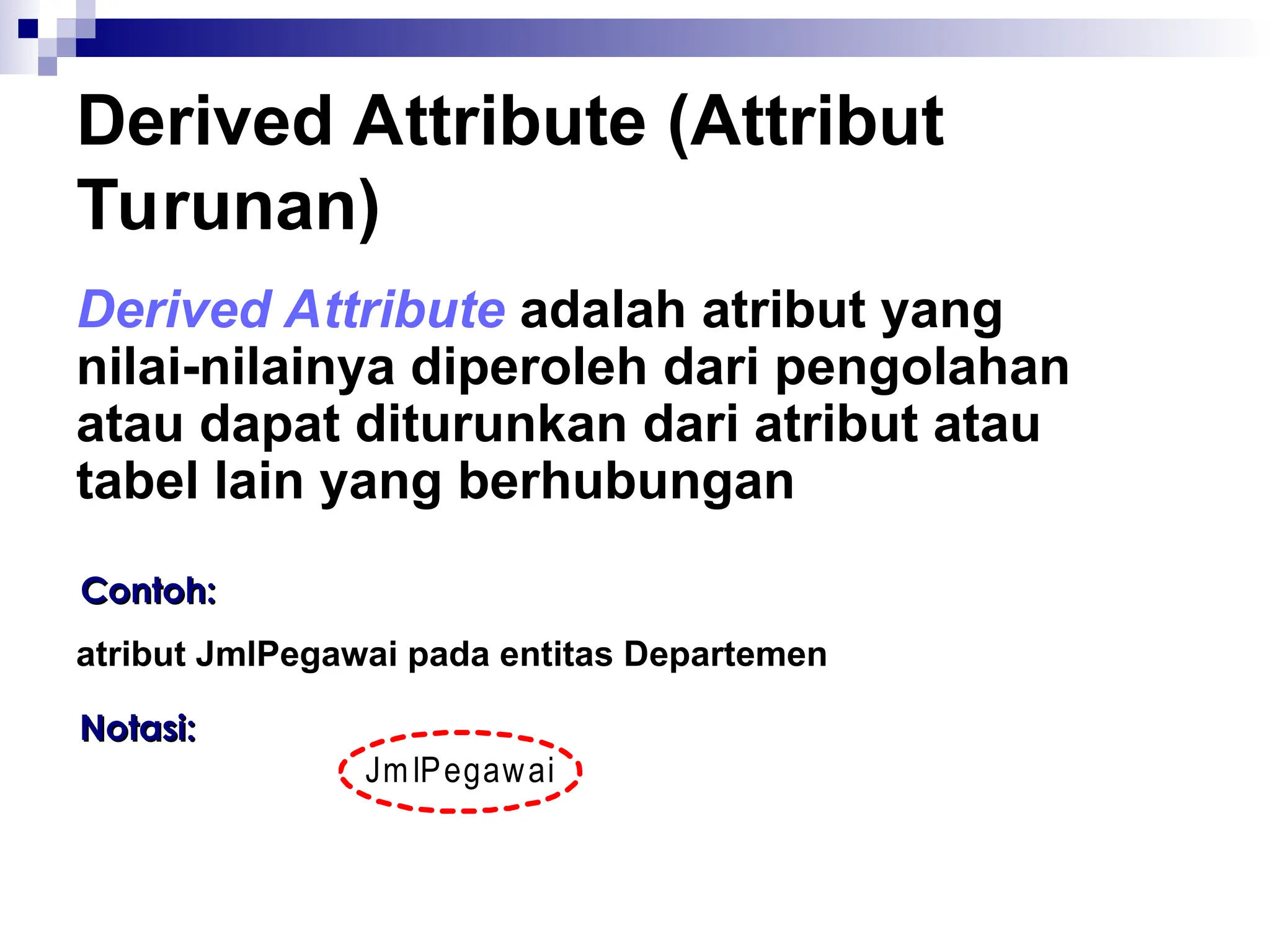 Derived Attribute (Attribut
Turunan)
Derived Attribute adalah atribut yang
nilai-nilainya diperoleh dari pengolahan
atau dapat diturunkan dari atribut atau
tabel lain yang berhubungan
Contoh:
Contoh:
atribut JmlPegawai pada entitas Departemen
Notasi:
Notasi:
JmlPegawai
 