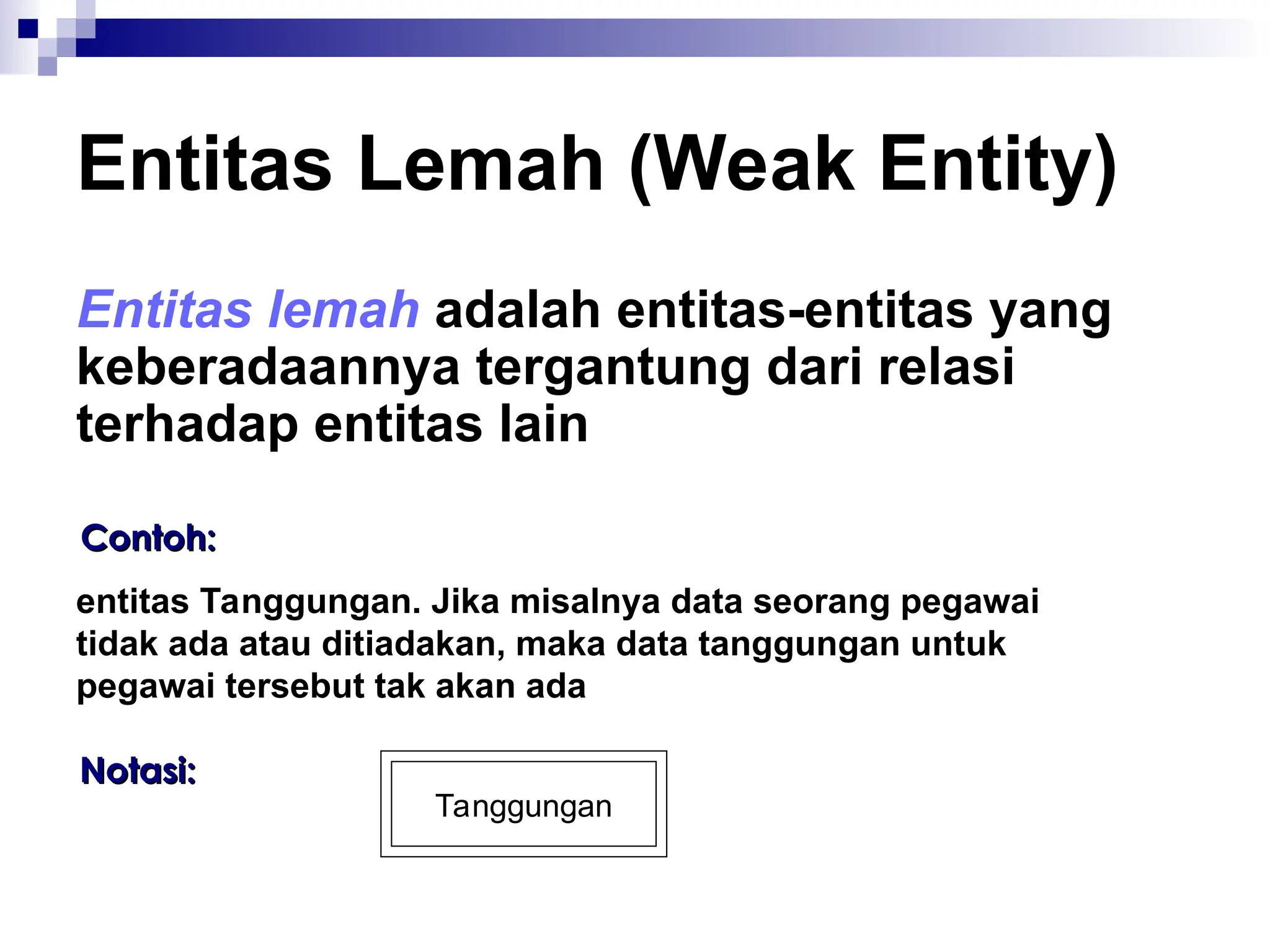 Entitas Lemah (Weak Entity)
Entitas lemah adalah entitas-entitas yang
keberadaannya tergantung dari relasi
terhadap entitas lain
Contoh:
Contoh:
entitas Tanggungan. Jika misalnya data seorang pegawai
tidak ada atau ditiadakan, maka data tanggungan untuk
pegawai tersebut tak akan ada
Notasi:
Notasi:
Tanggungan
 