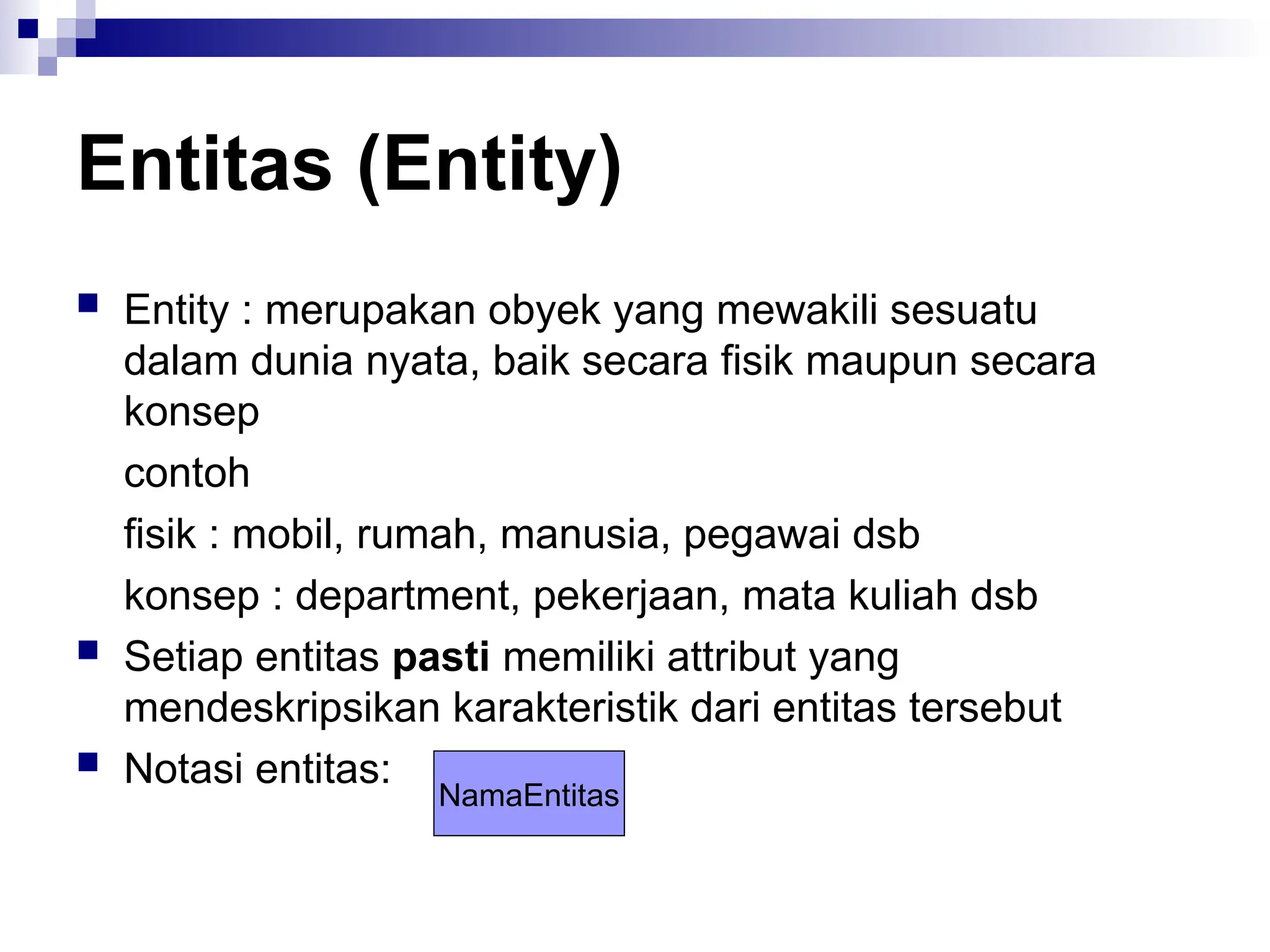 Entitas (Entity)
 Entity : merupakan obyek yang mewakili sesuatu
dalam dunia nyata, baik secara fisik maupun secara
konsep
contoh
fisik : mobil, rumah, manusia, pegawai dsb
konsep : department, pekerjaan, mata kuliah dsb
 Setiap entitas pasti memiliki attribut yang
mendeskripsikan karakteristik dari entitas tersebut
 Notasi entitas:
NamaEntitas
 