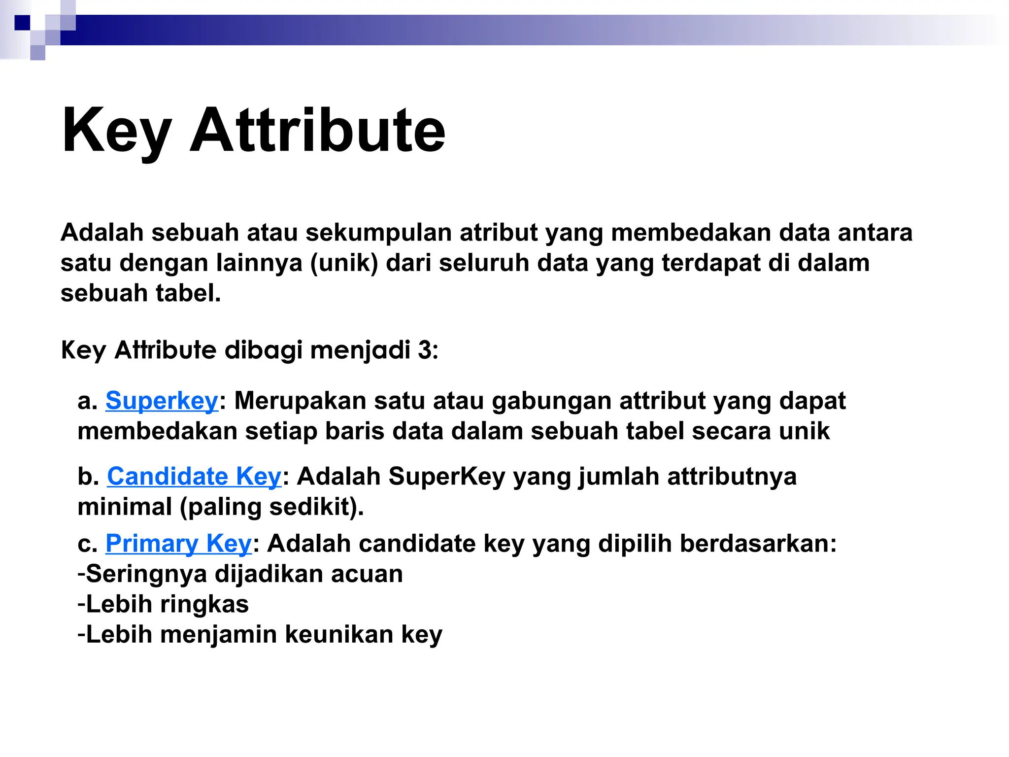 Key Attribute
Adalah sebuah atau sekumpulan atribut yang membedakan data antara
satu dengan lainnya (unik) dari seluruh data yang terdapat di dalam
sebuah tabel.
Key Attribute dibagi menjadi 3:
a. Superkey: Merupakan satu atau gabungan attribut yang dapat
membedakan setiap baris data dalam sebuah tabel secara unik
b. Candidate Key: Adalah SuperKey yang jumlah attributnya
minimal (paling sedikit).
c. Primary Key: Adalah candidate key yang dipilih berdasarkan:
-Seringnya dijadikan acuan
-Lebih ringkas
-Lebih menjamin keunikan key
 