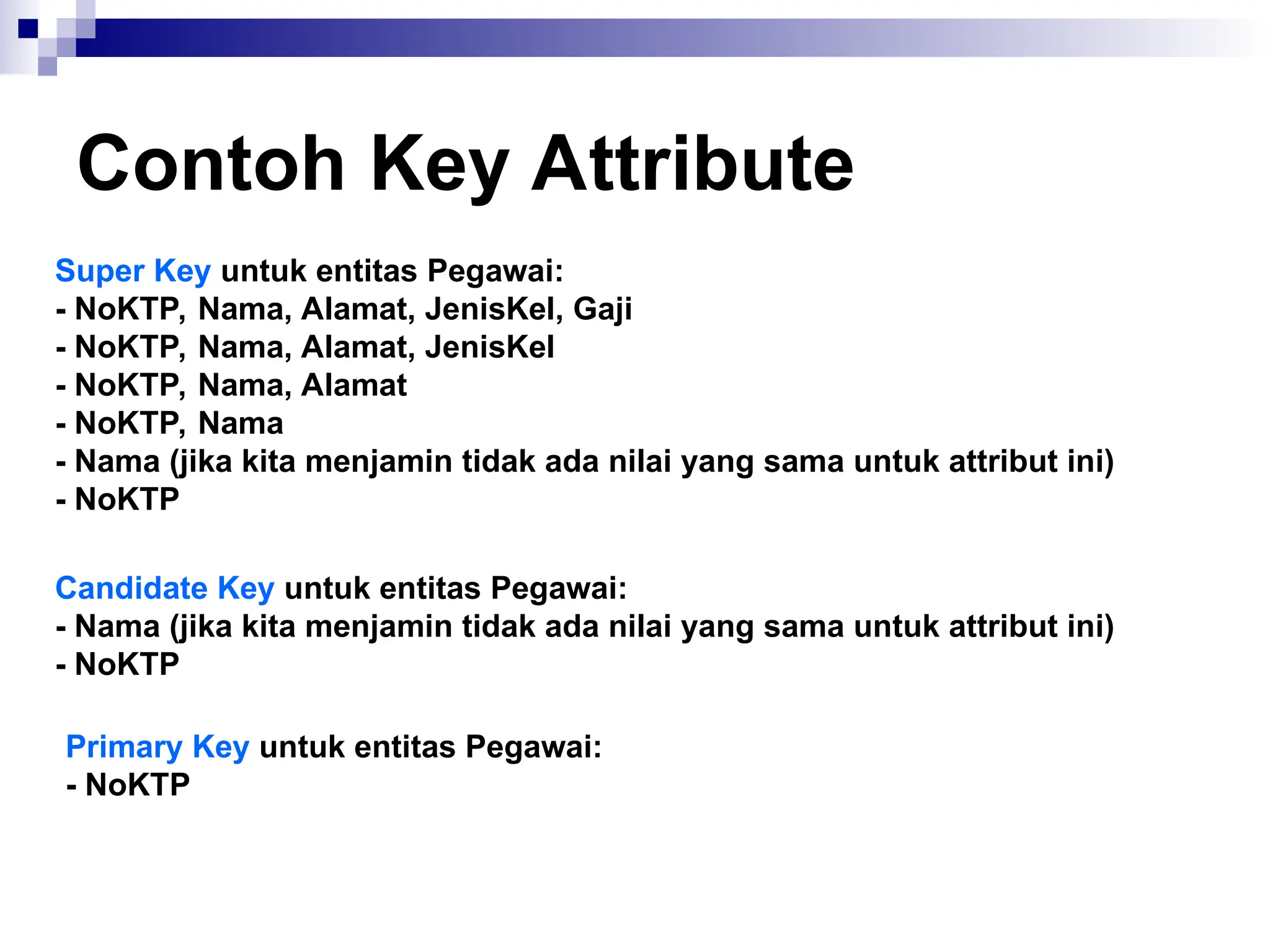 Contoh Key Attribute
Super Key untuk entitas Pegawai:
- NoKTP, Nama, Alamat, JenisKel, Gaji
- NoKTP, Nama, Alamat, JenisKel
- NoKTP, Nama, Alamat
- NoKTP, Nama
- Nama (jika kita menjamin tidak ada nilai yang sama untuk attribut ini)
- NoKTP
Candidate Key untuk entitas Pegawai:
- Nama (jika kita menjamin tidak ada nilai yang sama untuk attribut ini)
- NoKTP
Primary Key untuk entitas Pegawai:
- NoKTP
 