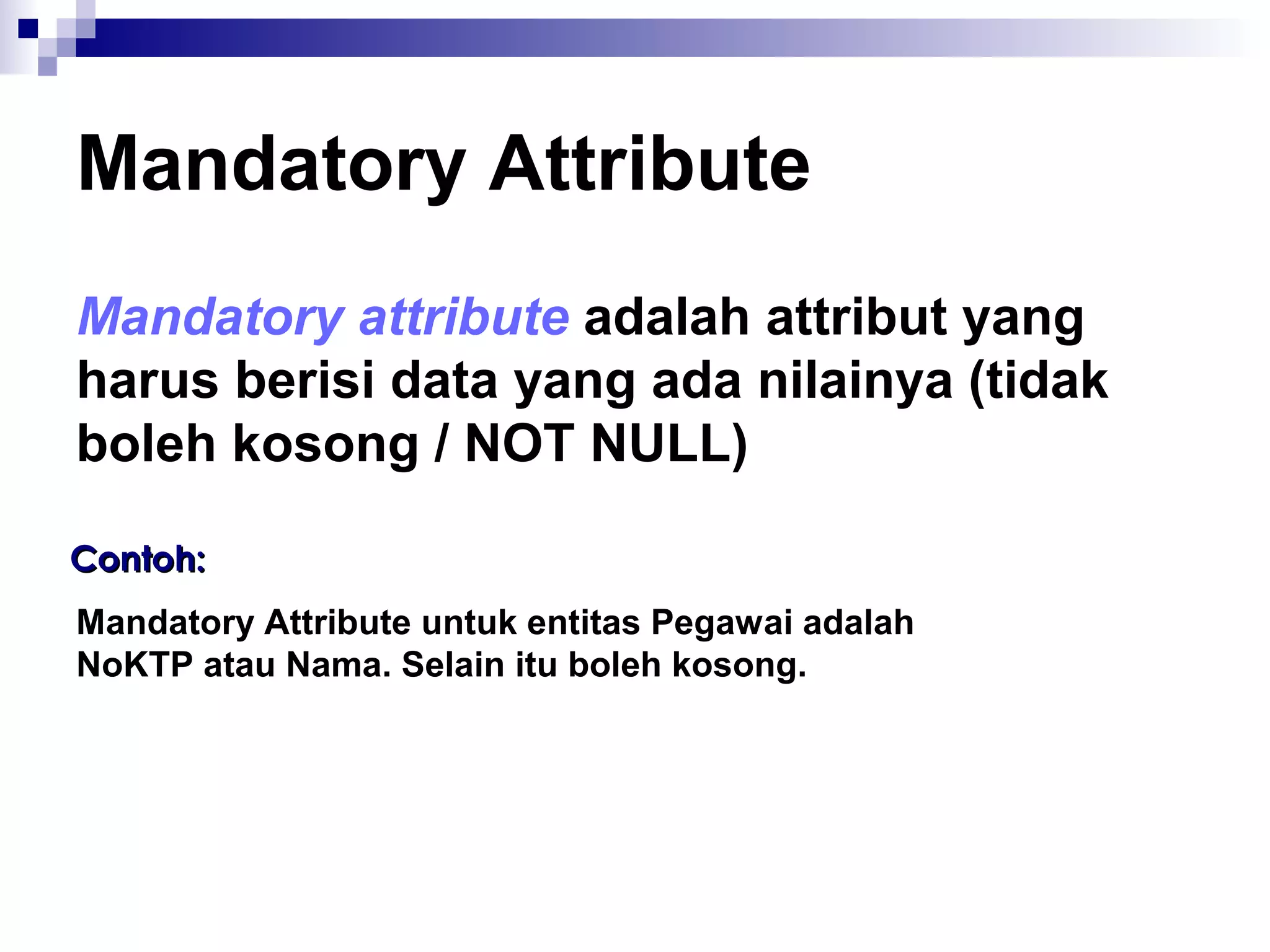 Mandatory Attribute 
Mandatory attribute adalah attribut yang 
harus berisi data yang ada nilainya (tidak 
boleh kosong / NOT NULL) 
CCoonnttoohh:: 
Mandatory Attribute untuk entitas Pegawai adalah 
NoKTP atau Nama. Selain itu boleh kosong. 
 