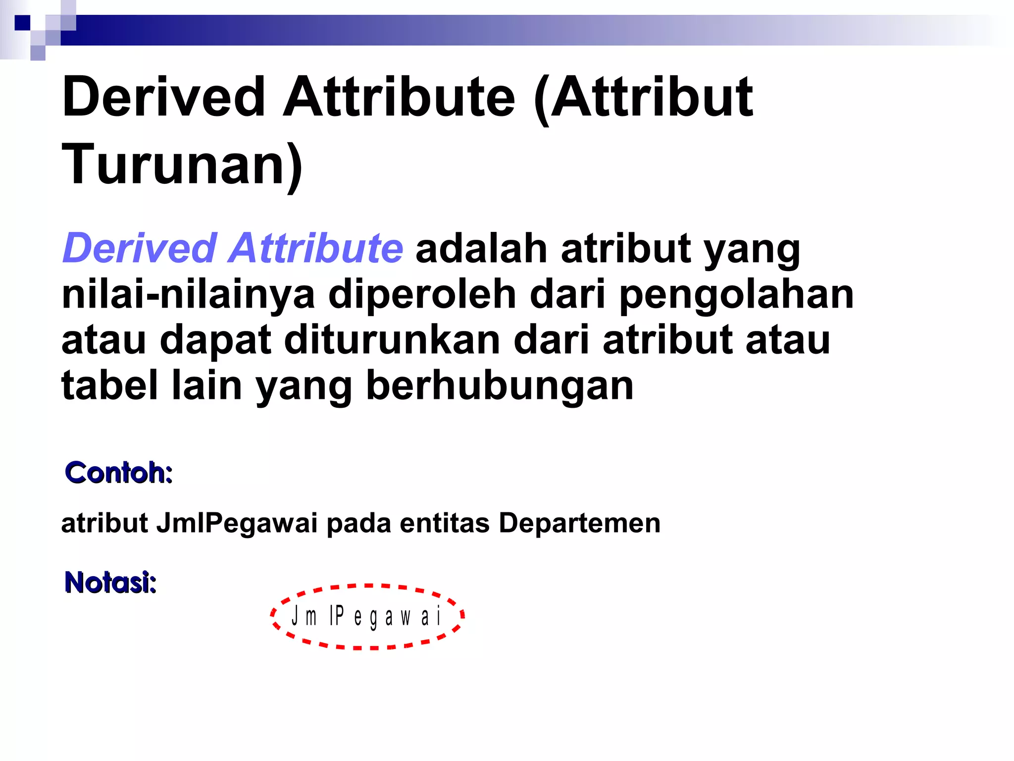 Derived Attribute (Attribut 
Turunan) 
Derived Attribute adalah atribut yang 
nilai-nilainya diperoleh dari pengolahan 
atau dapat diturunkan dari atribut atau 
tabel lain yang berhubungan 
CCoonnttoohh:: 
atribut JmlPegawai pada entitas Departemen 
NNoottaassii:: 
J m lP e g a w a i 
 