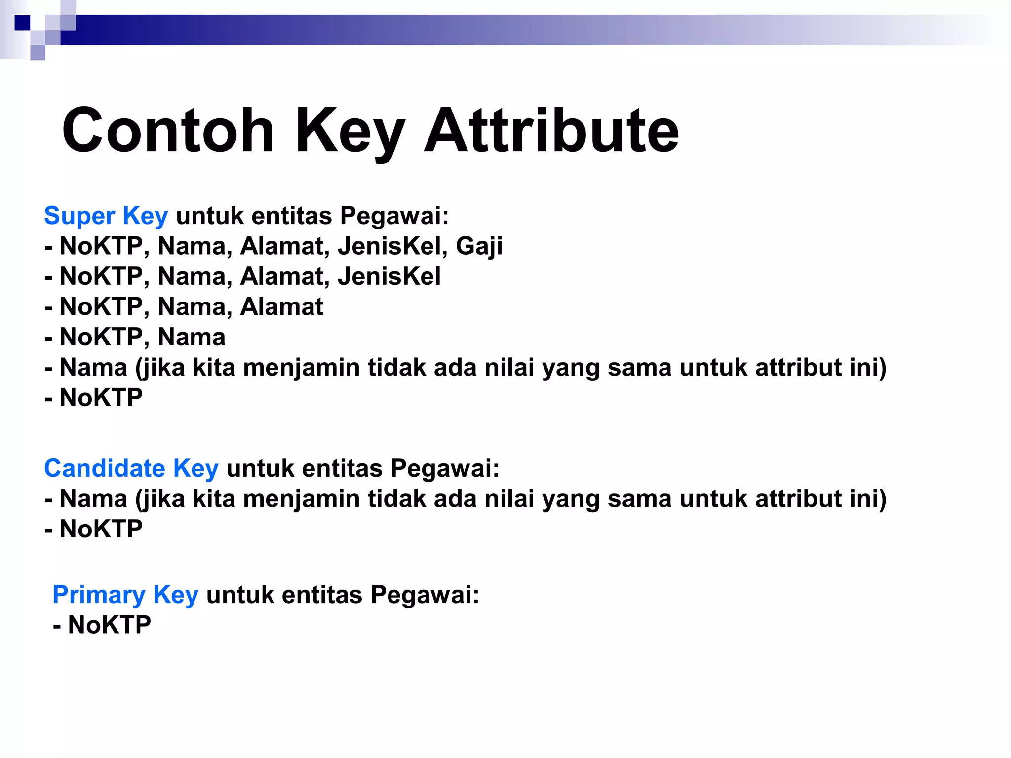 Contoh Key Attribute 
Super Key untuk entitas Pegawai: 
- NoKTP, Nama, Alamat, JenisKel, Gaji 
- NoKTP, Nama, Alamat, JenisKel 
- NoKTP, Nama, Alamat 
- NoKTP, Nama 
- Nama (jika kita menjamin tidak ada nilai yang sama untuk attribut ini) 
- NoKTP 
Candidate Key untuk entitas Pegawai: 
- Nama (jika kita menjamin tidak ada nilai yang sama untuk attribut ini) 
- NoKTP 
Primary Key untuk entitas Pegawai: 
- NoKTP 
 