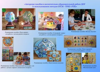 «Авторские пособия в воспитательно-образовательной работе ДОУ 
(с использованием методов ОТСМ - ТРИЗ -РТВ)» 
Развивающее пособие «Чудо-дерево» 
для работы с детьми раннего возраста 
Развивающее пособие «Сенсорный ящик» 
для работы с детьми раннего возраста 
Развивающее пособие «Кольца Луллия» 
Развивающее пособие «Праздничный календарь» для 
работы с детьми старшего дошкольного возраста 
Развивающее пособие «Капитошкина копилка» 
Развивающее пособие «Чудо-гардероб» 
для логопедической работы с детьми 
Развивающее пособие 
«Музыкальный дом» 
 