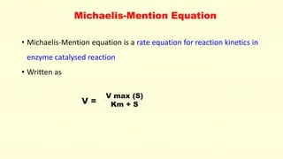 Michaelis-Mention Equation 
• Michaelis-Mention equation is a rate equation for reaction kinetics in 
enzyme catalysed reaction 
• Written as 
V max (S) 
Km + S 
V = 
 