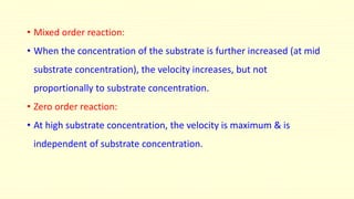 • Mixed order reaction: 
• When the concentration of the substrate is further increased (at mid 
substrate concentration), the velocity increases, but not 
proportionally to substrate concentration. 
• Zero order reaction: 
• At high substrate concentration, the velocity is maximum & is 
independent of substrate concentration. 
 