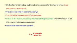 • Michaelis-mention set up mathematical expressions for the rate of all the three 
reactions in the equation. 
• V as the initial rate of reaction (velocity) 
• S as the initial concentration of the substrate 
• V max as the maximum velocity attained with high substrate concentration when all 
the enzyme molecules are occupied. 
• Km as Michaelis-mention constant 
V = 
V max (S) 
Km + (S) 
 