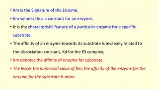 • Km is the Signature of the Enzyme. 
• Km value is thus a constant for an enzyme. 
• It is the characteristic feature of a particular enzyme for a specific 
substrate. 
• The affinity of an enzyme towards its substrate is inversely related to 
the dissociation constant, Kd for the ES complex. 
• Km denotes the affinity of enzyme for substrate. 
• The lesser the numerical value of Km, the affinity of the enzyme for the 
enzyme for the substrate is more. 
 