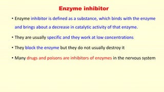 Enzyme inhibitor 
• Enzyme inhibitor is defined as a substance, which binds with the enzyme 
and brings about a decrease in catalytic activity of that enzyme. 
• They are usually specific and they work at low concentrations 
• They block the enzyme but they do not usually destroy it 
• Many drugs and poisons are inhibitors of enzymes in the nervous system 
 