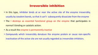 Irreversible inhibition 
• In this type, Inhibitor binds at or near the active site of the enzyme irreversibly, 
usually by covalent bonds, so that it can’t subsequently dissociate from the enzyme 
• The I destroys as essential functional group on the enzyme that participates in 
normal S binding or catalytic action. 
• As a result the enzyme is permanently inactive 
• Compounds which irreversibly denature the enzyme protein or cause non-specific 
inactivation of the active site are not usually regarded as irreversible inhibitors. 
 