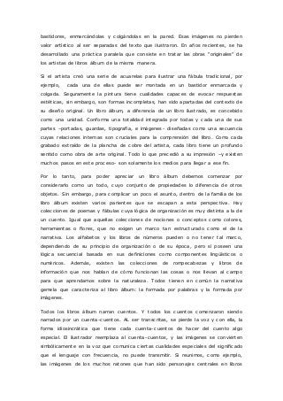 bastidores, enmarcándolas y colgándolas en la pared. Esas imágenes no pierden 
valor artístico al ser separadas del texto que ilustraron. En años recientes, se ha 
desarrollado una prác tic a paralela que c onsiste en tratar las obras “originales” de 
los artistas de libros álbum de la misma manera. 
Si el artista creó una serie de acuarelas para ilustrar una fábula tradicional, por 
ejemplo, cada una de ellas puede ser montada en un bastidor enmarcada y 
colgada. Seguramente la pintura tiene cualidades capaces de evocar respuestas 
estéticas, sin embargo, son formas incompletas, han sido apartadas del contexto de 
su diseño original. Un libro álbum, a diferencia de un libro ilustrado, es concebido 
como una unidad. Conforma una totalidad integrada por todas y cada una de sus 
partes –portadas, guardas, tipografía, e imágenes- diseñadas como una secuencia 
cuyas relaciones internas son cruciales para la comprensión del libro. Como cada 
grabado extraído de la plancha de cobre del artista, cada libro tiene un profundo 
sentido como obra de arte original. Todo lo que precedió a su impresión –y existen 
muchos pasos en este proceso- son solamente los medios para llegar a ese fin. 
Por lo tanto, para poder apreciar un libro álbum debemos comenzar por 
considerarlo como un todo, cuyo conjunto de propiedades lo diferencia de otros 
objetos. Sin embargo, para complicar un poco el asunto, dentro de la familia de los 
libro álbum existen varios parientes que se escapan a esta perspectiva. Hay 
colecciones de poemas y fábulas cuya lógica de organización es muy distinta a la de 
un cuento. Igual que aquellas colecciones de nociones o conceptos como colores, 
herramientas o flores, que no exigen un marco tan estructurado como el de la 
narrativa. Los alfabetos y los libros de números pueden o no tener tal marco, 
dependiendo de su principio de organización o de su época, pero sí poseen una 
lógica secuencial basada en sus definiciones como componentes lingüísticos o 
numéricos. Además, existen las colecciones de rompecabezas y libros de 
información que nos hablan de cómo funcionan las cosas o nos llevan al campo 
para que aprendamos sobre la naturaleza. Todos t ienen en común la narrativa 
gemela que caracteriza al libro álbum: la formada por palabras y la formada por 
imágenes. 
Todos los libros álbum narran cuentos. Y todos los cuentos comenzaron siendo 
narrados por un cuenta-cuentos. AL ser transcritas, se pierde la voz y con ella, la 
forma idiosincrática que tiene cada cuenta-cuentos de hacer del cuento algo 
especial. El ilustrador reemplaza al cuenta-cuentos, y las imágenes se convierten 
simbólicamente en la voz que comunica ciertas cualidades especiales del significado 
que el lenguaje con frecuencia, no puede transmitir. Si reunimos, como ejemplo, 
las imágenes de los muchos ratones que han sido personajes centrales en libros 
 