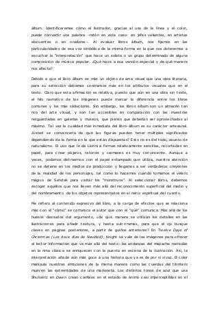 álbum. Identificaremos cómo el ilustrador, gracias al uso de la línea y el color, 
puede convertir una palabra –ratón en este caso- en jefes valientes, en artistas 
elocuentes o en oradores-. Al evaluar libros álbum, nos fijamos en las 
particularidades de esa voz simbólica de la misma forma en la que nos detenemos a 
esc uc har la “interpretac ión” que hace un solista o un grupo determinado de alguna 
composición de música popular. ¿Qué hace a esa versión especial y de qué manera 
nos afecta? 
Debido a que el libro álbum es más un objeto de arte visual que una obra literaria, 
para su selección debemos centrarnos más en los atributos visuales que en el 
texto. Claro que esta afirmación es relativa, puesto que aún en una obra sin texto, 
el hilo narrativo de las imágenes puede marcar la diferencia entre los libros 
comunes y los más seductores. Sin embargo, los libros álbum son un almacén tan 
rico del arte visual, y son tan accesibles en comparación con las muestras 
resguardadas en galerías y museos, que pienso que deberían ser aprovechados al 
máximo. Tal vez la cualidad más inmediata del libro-álbum es su carácter artesanal. 
¿Usted se convencería de que las figuras pueden tener múltiples significados 
dependiendo de la forma en la que están dispuestas? Esto no es del todo, asunto de 
naturalismo. El uso que le da Lionni a formas relativamente sencillas, recortadas en 
papel, para crear pájaros, ratones y caimanes es muy convincente. Aunque a 
veces, podamos distraernos con el papel estampado que utiliza, nuestra atención 
no se detiene en los medios de producción y llegamos a ser verdaderos creyentes 
de la realidad de los personajes, tal como lo hacemos cuando tomamos el velero 
mágic o de Sendak para visitar los “monstruos”. Al selec c ionar libros, debemos 
escoger aquéllos que nos lleven más allá del reconocimiento superficial del medio y 
del nombramiento de los objetos representados en el reino espiritual del cuento. 
Me refiero al contenido expresivo del libro, a la carga de efectos que se relaciona 
más c on el “c ómo” se c omunic a el autor que c on el “qué” c omunic a. Más allá de los 
huesos desnudos del argumento, ¿de qué manera se utilizan los detalles en las 
ilustraciones para añadir textura, y hasta sub-tramas, para que el ojo busque 
claves en páginas posteriores, a partir de guiños anteriores? En Twelve Days of 
Christmas (Los doce días de Navidad), Knight se vale de las imágenes para ofrecer 
al lector información que va más allá del texto: las andanzas del mapache narradas 
en la rima clásica se enriquecen con la puesta en escena de la ilustración. Así, la 
interpretación añade aún más goce a una historia que ya es de por sí vivaz. El color 
manipula nuestras emociones de la misma manera como las cuerdas del titiritero 
mueven las extremidades de una marioneta. Los distintos tonos de azul que usa 
Shulveitz en Dawn crean cambios en el estado de ánimo casi imperceptibles en el 
 