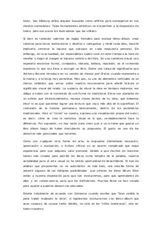 texto. Van Allsburg utiliza ángulos inusuales como artificio para sumergirnos en sus 
mundos surrealistas. Tales herramientas artísticas se encuentran a la disposición de 
todos, pero son pocos los ilustradores que las utilizan. 
Si bien es tentador valernos de reglas formales para evaluar libros-álbum, crear 
cánones para hacer ilustraciones y diseños o categorizar y medir cada obra, hacerlo 
implicaría cercenar la riqueza que subyace en cada respuesta personal. Sin 
embargo, en la actualidad, los especialistas suelen caer en esta trampa a la hora de 
reseñar y dejan al margen el impacto estético del libro. En una narrativa visual, uno 
esperaría encontrar humor, compasión, misterio, belleza, repulsión: es el contenido 
expresivo lo que nos lleva a escoger un libro. Existe una carga de significados que 
Anthony Browne introduce en su versión de Hansel and Gretel, cuando representa a 
la mamá y a la bruja muy parecidas. Más aún, su uso de elementos verticales es un 
motivo simbólico que actúa sobre nuestro inconsciente para añadir textura al 
significado visual del relato. La audacia de situar la obra en tiempos modernos nos 
obliga a tratar con el contenido de una forma no tradicional. Estos son ejemplos de 
un artista que intencionalmente, maneja claves dentro de su obra, que debemos 
intuir si es que queremos lograr una lectura que vaya más allá de lo superficial. El 
contenido de la historia permanece básicamente, dentro de los parámetros 
tradic ionales. Pero el “c ómo” se c uenta, expresa una visualizac ión propia del autor; 
es decir, cómo se crea la narrativa visual es lo que, verdaderamente haca la 
diferencia. Por supuesto, no hay razón para creer que a un lo tiene que gustar un 
libro álbum luego de haber descubierto su propuesta. El gusto es uno de los 
derechos más personales que tenemos. 
Como con cualquier otra forma de arte, la respuesta (llamémosla recepción, 
apreciación o evaluación, o incluso crítica) es un asunto complicado que exige 
experiencia para que adquiera valor personal. Debido a que muchos de nosotros 
hemos sido criados para percibir los libros como templos de la palabra, nuestra 
sensibilidad para el arte visual no ha tenido oportunidad de desarrollarse. El tipo de 
análisis que proponemos no es automático es más bien, una sencilla forma de 
advertir algunas de las múltiples posibilidades que ofrecen los libros álbum. Ellos 
están a nuestra disposición para que nos involucremos, para que aprendamos de 
ellos y en consecuencia, para que los disfrutemos. Muchos libros se han creado 
para ayudar a quienes desean ser educados. 
Estaría totalmente de acuerdo con Comenius c uando esc ribe que “bien valdría la 
pena haber realizado la obra”, si lográramos involuc rarnos c on libros -álbum que 
sean c apac es de c ausar tanto deleite, no sólo en los “niños talentosos”, sino en 
todos nosotros. 
 