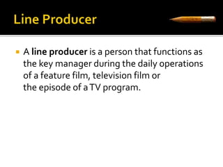  A line producer is a person that functions as 
the key manager during the daily operations 
of a feature film, television film or 
the episode of a TV program. 
 