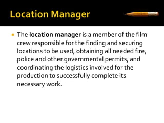  The location manager is a member of the film 
crew responsible for the finding and securing 
locations to be used, obtaining all needed fire, 
police and other governmental permits, and 
coordinating the logistics involved for the 
production to successfully complete its 
necessary work. 
 