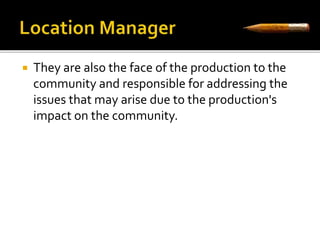  They are also the face of the production to the 
community and responsible for addressing the 
issues that may arise due to the production's 
impact on the community. 
 
