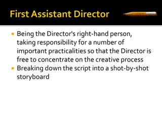  Being the Director's right-hand person, 
taking responsibility for a number of 
important practicalities so that the Director is 
free to concentrate on the creative process 
 Breaking down the script into a shot-by-shot 
storyboard 
 