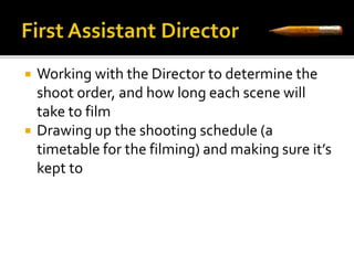  Working with the Director to determine the 
shoot order, and how long each scene will 
take to film 
 Drawing up the shooting schedule (a 
timetable for the filming) and making sure it’s 
kept to 
 