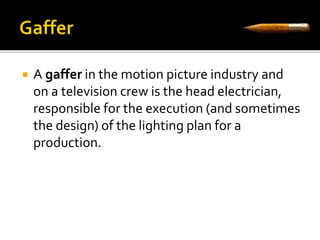  A gaffer in the motion picture industry and 
on a television crew is the head electrician, 
responsible for the execution (and sometimes 
the design) of the lighting plan for a 
production. 
 