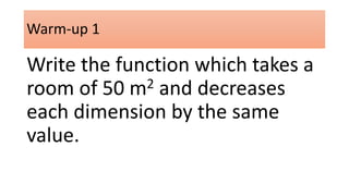 Warm-up 1 
Write the function which takes a 
room of 50 m2 and decreases 
each dimension by the same 
value. 
 