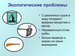Экологические проблемы 
• С различных судов в 
воду попадают 
вредные вещества и 
мусор. 
• Неумеренный отлов 
рыбы. 
• Белые медведи и 
моржи на грани 
вымирания. 
