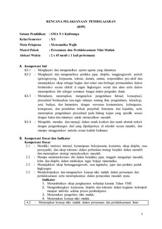 1 
RENCANA PELAKSANAAN PEMBELAJARAN 
(RPP) 
Satuan Pendidikan : SMA N 1 Kaliwungu 
Kelas/Semester : X/1 
Mata Pelajaran : Metematika Wajib 
Materi Pokok : Persamaan dan Pertidaksamaan Nilai Mutlak 
Alokasi Waktu : 2 x 45 menit ( 1 kali pertemuan) 
A. Kompetensi Inti 
KI-1 : : Menghayati dan mengamalkan ajaran agama yang dianutnya 
KI-2 : Menghayati dan mengamalkan perilaku jujur, disiplin, tanggungjawab, peduli 
(gotongroyong, kerjasama, toleran, damai), santun, responsifdan pro-aktif dan 
menunjukkan sikap sebagai bagian dari solusi atas berbagai permasalahan dalam 
berinteraksi secara efektif d engan lingkungan social dan alam serta dalam 
menempatkan diri sebagai cerminan bangsa dalam pergaulan dunia. 
KI-3 : Memahami, menerapkan, menganalisis pengetahuan faktual, konseptual, 
procedural berdasarkan rasa ingin tahunya tentang ilmu pengetahuan, teknologi, 
seni, budaya, dan humaniora dengan wawasan kemanusiaan, kebangsaan, 
kenegaraan, dan peradaban terkait penyebab fenomena dan kejadian, serta 
menerapkan pengetahuan procedural pada bidang kajian yang spesifik sesuai 
dengan bakat dan minatnya untuk memecahkan masalah 
KI-4 : Mengolah, menalar, dan menyaji dalam ranah konkret dan ranah abstrak terkait 
dengan pengembangan dari yang dipelajarinya di sekolah secara mandiri, dan 
mampu menggunakan metoda sesuai kaidah keilmuan 
B. Kompetensi Dasar dan Indikator 
Kompetensi Dasar 
2.1 
2.2 
2.3 
3.2 
: 
: 
: 
: 
Memiliki motivasi internal, kemampuan bekerjasama, konsisten, sikap disiplin, rasa 
percayadiri, dan sikap toleransi dalam perbedaan strategi berpikir dalam memilih 
dan menerapkan strategi menyelesaikan masalah. 
Mampu mentransformasi diri dalam berpilaku jujur, tangguh mengadapi masalah, 
kritis dan disiplin dalam melakukan tugas belajar matematika. 
Menunjukkan sikap bertanggungjawab, rasa ingintahu, jujur dan perilaku peduli 
lingkungan 
Mendeskripsikan dan menganalisis konsep nilai mutlak dalam persamaan dan 
pertidaksamaan serta menerapkannya dalam pemecahan masalah nyata. 
Indikator 
1. Menumbuhkan sikap penghayatan terhadap karunia Tuhan YME 
2. Mengembangkan kerjasama, disiplin dan toleransi dalam kegiatan kelompok 
maupun individu selama proses pembelajaran 
3. Menemukan pengertian nilai mutlak. 
4. Menemukan konsep nilai mutlak. 
4.2 : Menerapkan konsep nilai mutlak dalam persamaan dan pertidaksamaan linier 
 