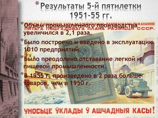 * 
*Объем промышленного производства 
увеличился в 2,1 раза. 
*Было построено и введено в эксплуатацию 
1010 предприятий. 
*Было преодолено отставание легкой и 
пищевой промышленности. 
*В 1955 г. произведено в 2 раза больше 
товаров, чем в 1950 г. 
 