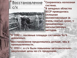 * *Сохранялась колхозная 
система. 
*В западных областях 
БССР проводилась 
сплошная 
коллективизация (в 
очень сжатые сроки, с 
применением 
насильственных 
методов. 
*В 1950 г. посевные площади составили 94 % 
довоенных. 
*Восстановление продолжалось дольше, чем в 
промышленности. 
*С 1953 г. в с/х были повышены заготовительно- 
закупочные цены на с/х продукцию. 
 
