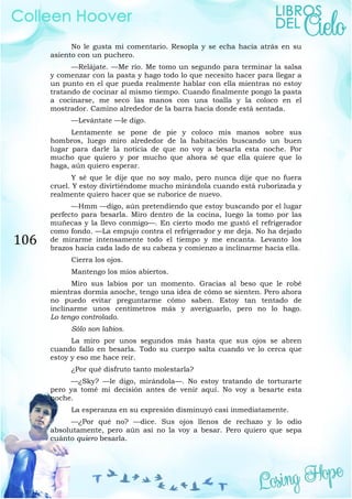 106
No le gusta mi comentario. Resopla y se echa hacia atrás en su
asiento con un puchero.
—Relájate. —Me río. Me tomo un segundo para terminar la salsa
y comenzar con la pasta y hago todo lo que necesito hacer para llegar a
un punto en el que pueda realmente hablar con ella mientras no estoy
tratando de cocinar al mismo tiempo. Cuando finalmente pongo la pasta
a cocinarse, me seco las manos con una toalla y la coloco en el
mostrador. Camino alrededor de la barra hacia donde está sentada.
—Levántate —le digo.
Lentamente se pone de pie y coloco mis manos sobre sus
hombros, luego miro alrededor de la habitación buscando un buen
lugar para darle la noticia de que no voy a besarla esta noche. Por
mucho que quiero y por mucho que ahora sé que ella quiere que lo
haga, aún quiero esperar.
Y sé que le dije que no soy malo, pero nunca dije que no fuera
cruel. Y estoy divirtiéndome mucho mirándola cuando está ruborizada y
realmente quiero hacer que se ruborice de nuevo.
—Hmm —digo, aún pretendiendo que estoy buscando por el lugar
perfecto para besarla. Miro dentro de la cocina, luego la tomo por las
muñecas y la llevo conmigo—. En cierto modo me gustó el refrigerador
como fondo. —La empujo contra el refrigerador y me deja. No ha dejado
de mirarme intensamente todo el tiempo y me encanta. Levanto los
brazos hacia cada lado de su cabeza y comienzo a inclinarme hacia ella.
Cierra los ojos.
Mantengo los míos abiertos.
Miro sus labios por un momento. Gracias al beso que le robé
mientras dormía anoche, tengo una idea de cómo se sienten. Pero ahora
no puedo evitar preguntarme cómo saben. Estoy tan tentado de
inclinarme unos centímetros más y averiguarlo, pero no lo hago.
Lo tengo controlado.
Sólo son labios.
La miro por unos segundos más hasta que sus ojos se abren
cuando fallo en besarla. Todo su cuerpo salta cuando ve lo cerca que
estoy y eso me hace reír.
¿Por qué disfruto tanto molestarla?
—¿Sky? —le digo, mirándola—. No estoy tratando de torturarte
pero ya tomé mi decisión antes de venir aquí. No voy a besarte esta
noche.
La esperanza en su expresión disminuyó casi inmediatamente.
—¿Por qué no? —dice. Sus ojos llenos de rechazo y lo odio
absolutamente, pero aún así no la voy a besar. Pero quiero que sepa
cuánto quiero besarla.
 