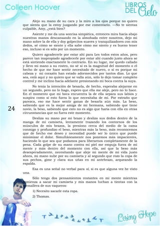 24
Alejo su mano de su cara y la miro a los ojos porque no quiero
que sienta que la estoy juzgando por ese comentario. —No te sientas
culpable, Amy, ¿está bien?
Asiente y me da una sonrisa simpática, entonces mira hacia abajo
nuestras manos descansando en la almohada entre nosotros, dejo mi
mano sobre la de ella y doy golpecitos suaves y tranquilizadores con mis
dedos, sé cómo se siente y ella sabe cómo me siento y es bueno tener
eso, incluso si es sólo por un momento.
Quiero agradecerle por estar ahí para Les todos estos años, pero
parece tan inapropiado agradecerle por estar ahí cuando justo ahora se
está sintiendo exactamente lo contrario. En su lugar, me quedo callado
y llevo mi mano a su rostro, no sé si es la magnitud del momento o el
hecho de que me hace sentir necesitado de nuevo, o si es porque mi
cabeza y mi corazón han estado adormecidos por tantos días. Lo que
sea, está aquí y no quiero que se valla aún, sólo lo dejo tomar completo
control y me inclino hacia adelante presionando mi boca contra la suya.
No tenía la intención de besarla, de hecho, esperaba alejarme en
un segundo, pero no lo hago, espero que ella me aleje, pero no lo hace.
En el momento que mi boca encuentra la de ella separa sus labios y
suspira como si esto fuera lo que necesitaba de mí. Por extraño que
parezca, eso me hace sentir ganas de besarla aún más. La beso,
sabiendo que es la mejor amiga de mi hermana, sabiendo que tiene
novio, la beso, sabiendo que esto no es algo que haría con ella en otras
circunstancias que no fuera este momento.
Desliza su mano por mi brazo y desliza sus dedos dentro de la
manga de mi camiseta, lentamente trazando los contornos de los
músculos de mis brazos, la presiono cerca del medio de la cama
conmigo y profundizo el beso, mientras más la beso, más reconocemos
que de hecho ese deseo y necesidad puede ser lo único que puede
minimizar el dolor. Simultáneamente nos ponemos más impacientes,
haciendo lo que sea que podamos para liberarnos completamente de la
pena. Cada golpe de su mano contra mi piel me empuja fuera de mi
mente y más dentro del momento con ella, así que la beso más
desesperadamente, necesitando que aleje mi mente de mi vida justo
ahora, mi mano sube por su camiseta y al segundo que rozo la copa de
sus pechos, gime y clava sus uñas en mi antebrazo, arqueando la
espalda.
Esa es una señal no verbal para sí, si es que alguna vez he visto
una.
Sólo tengo dos pensamientos restantes en mi mente mientras
comienza a sacar mi camiseta y mis manos luchan a tientas con la
cremallera de sus vaqueros:
1) Necesito sacarle esta ropa.
2) Thomas.
 