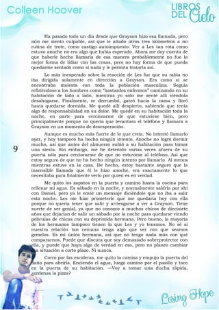 9
Ha pasado todo un día desde que Grayson hizo esa llamada, pero
aún me siento culpable, así que le añado otros tres kilómetros a mi
rutina de trote, como castigo autoimpuesto. Ver a Les tan rota como
estuvo anoche no era algo que había esperado. Ahora me doy cuenta de
que haberle hecho llamarla de esa manera probablemente no fue la
mejor forma de lidiar con las cosas, pero no hay forma de que pueda
quedarme sentado como si nada y le permita tratarla así.
Lo más inesperado sobre la reacción de Les fue que su rabia no
iba dirigida solamente en dirección a Grayson. Era como si se
encontraba molesta con toda la población masculina. Seguía
refiriéndose a los hombres como “bastardos enfermos” caminando en su
habitación de lado a lado, mientras yo sólo me senté allí viéndola
desahogarse. Finalmente, se derrumbó, gateó hacia la cama y lloró
hasta quedarse dormida. Me quedé allí despierto, sabiendo que tenía
algo de responsabilidad en su dolor. Me quedé en su habitación toda la
noche, en parte para cerciorarme de que estuviese bien, pero
principalmente porque no quería que levantara el teléfono y llamara a
Grayson en un momento de desesperación.
Aunque es mucho más fuerte de lo que creía. No intentó llamarlo
ayer, y hoy tampoco ha hecho ningún intento. Anoche no logró dormir
mucho, así que antes del almuerzo subió a su habitación para tomar
una siesta. Sin embargo, me he detenido varias veces afuera de su
puerta sólo para cerciorarme de que no estuviese al teléfono. Así que
estoy seguro de que no ha hecho ningún intento por llamarlo. Al menos
mientras estuve en la casa. De hecho, estoy bastante seguro que la
insensible llamada que él le hizo anoche, era exactamente lo que
necesitaba para finalmente verlo por quien es en verdad.
Me quito los zapatos en la puerta y camino hasta la cocina para
rellenar mi agua. Es sábado en la noche, y normalmente saldría por ahí
con Daniel, pero ya le envié un mensaje diciéndole que no iba a salir
esta noche. Les me hizo prometerle que me quedaría hoy con ella
porque no quería tener que salir y arriesgarse a ver a Grayson. Tiene
suerte de ser genial, ya que no conozco a muchos chicos de diecisiete
años que dejarían de salir un sábado por la noche para quedarse viendo
películas de chicas con su deprimida hermana. Pero bueno, la mayoría
de los hermanos tampoco tienen lo que Les y yo tenemos. No sé si
nuestra relación tan cercana tenga algo que ver con que seamos
gemelos. Es mi única hermana, así que no tengo nada más con qué
compararnos. Puede que discuta que soy demasiado sobreprotector con
ella, y puede que haya algo de verdad en eso, pero no planeo cambiar
esa situación a corto plazo. Ni nunca.
Corro por las escaleras, me quito la camisa y empujo la puerta del
baño para abrirla. Enciendo el agua, luego camino por el pasillo y toco
en la puerta de su habitación. —Voy a tomar una ducha rápida,
¿ordenas la pizza?
 