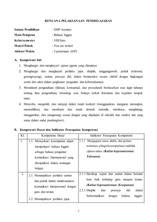 RENCANA PELAKSANAAN PEMBELAJARAN 
1 
Satuan Pendidikan : SMP Assalam 
Mata Pelajaran : Bahasa Inggris 
Kelas/semester : VIII/Satu 
Materi Pokok : You are invited 
Alokasi Waktu : 3 pertemuan (6JP) 
A. Kompetensi Inti 
1. Menghargai dan menghayati ajaran agama yang dianutnya. 
2. Menghargai dan menghayati perilaku jujur, disiplin, tanggungjawab, peduli (toleransi, 
gotongroyong), santun, percaya diri, dalam berinteraksi secara efektif dengan lingkungan 
sosial dan alam dalam jangkauan pergaulan dan keberadaannya. 
3. Memahami pengetahuan (faktual, konseptual, dan prosedural) berdasarkan rasa ingin tahunya 
tentang ilmu pengetahuan, teknologi, seni, budaya terkait fenomena dan kejadian tampak 
mata. 
4. Mencoba, mengolah, dan menyaji dalam ranah konkret (menggunakan, mengurai, merangkai, 
memodifikasi, dan membuat) dan ranah abstrak (menulis, membaca, menghitung, 
menggambar, dan mengarang) sesuai dengan yang dipelajari di sekolah dan sumber lain yang 
sama dalam sudut pandang/teori. 
B. Kompetensi Dasar dan Indikator Pencapaian Kompetensi 
KI. Kompetensi Dasar Indikator Pencapaian Kompetensi 
1. 1.1. Mensyukuri kesempatan dapat 
mempelajari bahasa Inggris 
sebagai bahasa pengantar 
komunikasi Internasional yang 
diwujudkan dalam semangat 
belajar. 
1.1.1 Mengagumi suara, dialek, dan gesture 
temannya sebagai kesempurnaan makhluk 
ciptaan tuhan. (Kultur kepesantrenan: 
Toleransi) 
2. 
2.1. Menunjukkan perilaku santun 
dan peduli dalam melaksanakan 
komunikasi interpersonal dengan 
guru dan teman. 
2.2. Menunjukkan perilaku jujur, 
2.1.1 Bersikap sopan dan santun dalam bertutur 
kata baik terhadap guru maupun teman. 
(Kultur kepesantrenan: Kesopanan) 
2.2.1 Disiplin dan percaya diri dalam 
berkomunikasi dengan bahasa inggris. 
 