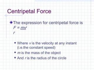 Centripetal Force 
The expression for centripetal force is 
F = mv2 
r 
 Where v is the velocity at any instant 
(i.e.the constant speed) 
 m is the mass of the object 
 And r is the radius of the circle 
 