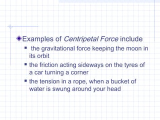 Examples of Centripetal Force include 
 the gravitational force keeping the moon in 
its orbit 
 the friction acting sideways on the tyres of 
a car turning a corner 
 the tension in a rope, when a bucket of 
water is swung around your head 

