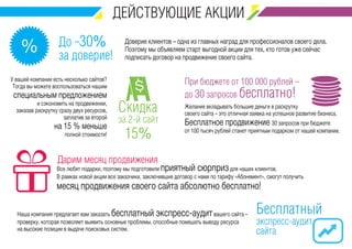До -30% 
за доверие! % 
Доверие клиентов – одна из главных наград для профессионалов своего дела. 
Поэтому мы объявляем старт выгодной акции для тех, кто готов уже сейчас 
подписать договор на продвижение своего сайта. 
При бюджете от 100 000 рублей – 
до 30 запросов бесплатно! 
Желание вкладывать большие деньги в раскрутку 
своего сайта – это отличная заявка на успешное развитие бизнеса. 
Бесплатное продвижение 30 запросов при бюджете 
от 100 тысяч рублей станет приятным подарком от нашей компании. 
Скидка 
за 2-й сайт 
15% 
У вашей компании есть несколько сайтов? 
Тогда вы можете воспользоваться нашим 
специальным предложением 
и сэкономить на продвижении, 
заказав раскрутку сразу двух ресурсов, 
заплатив за второй 
на 15 % меньше 
полной стоимости! 
Дарим месяц продвижения 
Все любят подарки, поэтому мы подготовили приятный сюрприз для наших клиентов. 
В рамках новой акции все заказчики, заключившие договор с нами по тарифу «Абонемент», смогут получить 
месяц продвижения своего сайта абсолютно бесплатно! 
Бесплатный 
экспресс-аудит 
сайта 
Наша компания предлагает вам заказать бесплатный экспресс-аудит вашего сайта – 
проверку, которая позволяет выявить основные проблемы, способные помешать выводу ресурса 
на высокие позиции в выдаче поисковых систем. 
 