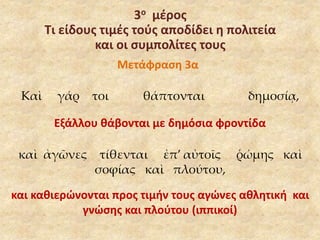 3ο μέρος 
Τι είδους τιμές τούς αποδίδει η πολιτεία 
και οι συμπολίτες τους 
Μετάφραση 3α 
Καὶ γάρ τοι θάπτονται δημοσίᾳ, 
Εξάλλου θάβονται με δημόσια φροντίδα 
καὶ ἀγῶνες τίθενται ἐπ’ αὐτοῖς ῥώμης καὶ 
σοφίας καὶ πλούτου, 
και καθιερώνονται προς τιμήν τους αγώνες αθλητική και 
γνώσης και πλούτου (ιππικοί) 
 