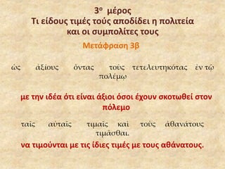 3ο μέρος 
Τι είδους τιμές τούς αποδίδει η πολιτεία 
και οι συμπολίτες τους 
Μετάφραση 3β 
ὡς ἀξίους ὄντας τοὺς τετελευτηκότας ἐν τῷ 
πολέμῳ 
με την ιδέα ότι είναι άξιοι όσοι έχουν σκοτωθεί στον 
πόλεμο 
ταῖς αὐταῖς τιμαῖς καὶ τοὺς ἀθανάτους 
τιμᾶσθαι. 
να τιμούνται με τις ίδιες τιμές με τους αθάνατους. 
 