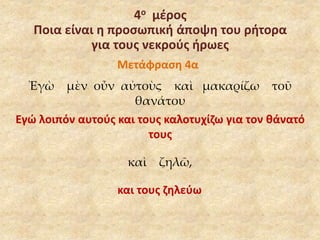 4ο μέρος 
Ποια είναι η προσωπική άποψη του ρήτορα 
για τους νεκρούς ήρωες 
Μετάφραση 4α 
Ἐγὼ μὲν οὖν αὐτοὺς καὶ μακαρίζω τοῦ 
θανάτου 
Εγώ λοιπόν αυτούς και τους καλοτυχίζω για τον θάνατό 
τους 
καὶ ζηλῶ, 
και τους ζηλεύω 
 