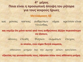 4ο μέρος 
Ποια είναι η προσωπική άποψη του ρήτορα 
για τους νεκρούς ήρωες 
Μετάφραση 4β 
καὶ μόνοις τούτοις ἀνθρώπων οἶμαι κρεῖττον εἶναι 
γενέσθαι, 
και νομίζω ότι μόνο αυτοί από τους ανθρώπους άξιζαν περισσότερο 
να ζήσουν, 
οἵτινες, ἐπειδὴ θνητῶν σωμάτων ἔτυχον, 
οι οποίοι, ενώ είχαν θνητά σώματα, 
ἀθάνατον μνήμην διὰ τὴν ἀρετὴν αὑτῶν κατέλιπον. 
εξαιτίας της γενναιότητάς τους, άφησαν πίσω τους αθάνατη μνήμη. 
