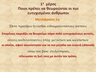 1ο μέρος 
Ποιοι πρέπει να θεωρούνται οι πιο 
ευτυχισμένοι άνθρωποι 
Μετάφραση 1α 
Ὥστε προσήκει ἡγεῖσθαι εὐδαιμονεστάτους τούτους 
Επομένως ταιριάζει να θεωρούμε πάρα πολύ ευτυχισμένους αυτούς, 
οἵτινες κινδυνεύσαντες ὑπὲρ μεγίστων καὶ καλλίστων 
οι οποίοι, αφού αγωνίστηκαν για τα πιο μεγάλα και ευγενή (ιδανικά) 
οὕτω τὸν βίον ἐτελεύτησαν, 
τέλειωσαν τη ζωή τους με αυτόν τον τρόπο, 
 