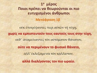 1ο μέρος 
Ποιοι πρέπει να θεωρούνται οι πιο 
ευτυχισμένοι άνθρωποι 
Μετάφραση 1β 
οὐκ ἐπιτρέψαντες περὶ αὑτῶν τῇ τύχῃ, 
χωρίς να εμπιστευτούν τους εαυτούς τους στην τύχη, 
οὐδ’ ἀναμείναντες τὸν αὐτόματον θάνατον, 
ούτε να περιμένουν το φυσικό θάνατο, 
ἀλλ’ ἐκλεξάμενοι τὸν κάλλιστον. 
αλλά διαλέγοντας τον πιο ωραίο. 
 