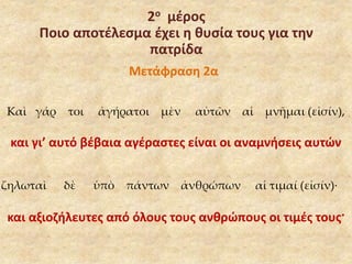 2ο μέρος 
Ποιο αποτέλεσμα έχει η θυσία τους για την 
πατρίδα 
Μετάφραση 2α 
Καὶ γάρ τοι ἀγήρατοι μὲν αὐτῶν αἱ μνῆμαι (εἰσίν), 
και γι’ αυτό βέβαια αγέραστες είναι οι αναμνήσεις αυτών 
ζηλωταὶ δὲ ὑπὸ πάντων ἀνθρώπων αἱ τιμαί (εἰσίν)· 
και αξιοζήλευτες από όλους τους ανθρώπους οι τιμές τους· 
 