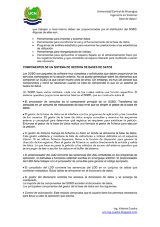 Universidad Central de Nicaragua 
Ingeniería en Sistemas 
Base de datos I 
Ing. Valente Cuadra 
ucn-ing-cuadra.blogspot.com 
que trabajan a nivel interno deben ser proporcionadas por el distribuidor del SGBD. Algunas de ellas son: 
 Herramientas para importar y exportar datos. 
 Herramientas para monitorizar el uso y el funcionamiento de la base de datos. 
 Programas de análisis estadístico para examinar las prestaciones o las estadísticas de utilización. 
 Herramientas para reorganización de índices. 
 Herramientas para aprovechar el espacio dejado en el almacenamiento físico por los registros borrados y que consoliden el espacio liberado para reutilizarlo cuando sea necesario. 
COMPONENTES DE UN SISTEMA DE GESTIÓN DE BASES DE DATOS 
Los SGBD son paquetes de software muy complejos y sofisticados que deben proporcionar los servicios comentados en la sección anterior. No se puede generalizar sobre los elementos que componen un SGBD ya que varían mucho unos de otros. Sin embargo, es muy útil conocer sus componentes y cómo se relacionan cuando se trata de comprender lo que es un sistema de bases de datos. 
Un SGBD tiene varios módulos, cada uno de los cuales realiza una función específica. El sistema operativo proporciona servicios básicos al SGBD, que es construido sobre él. 
El procesador de consultas es el componente principal de un SGBD. Transforma las consultas en un conjunto de instrucciones de bajo nivel que se dirigen al gestor de la base de datos. 
El gestor de la base de datos es el interface con los programas de aplicación y las consultas de los usuarios. El gestor de la base de datos acepta consultas y examina los esquemas externo y conceptual para determinar qué registros se requieren para satisfacer la petición. Entonces el gestor de la base de datos realiza una llamada al gestor de ficheros para ejecutar la petición. 
El gestor de ficheros maneja los ficheros en disco en donde se almacena la base de datos. Este gestor establece y mantiene la lista de estructuras e índices definidos en el esquema interno. Si se utilizan ficheros dispersos, llama a la función de dispersión para generar la dirección de los registros. Pero el gestor de ficheros no realiza directamente la entrada y salida de datos. Lo que hace es pasar la petición a los métodos de acceso del sistema operativo que se encargan de leer o escribir los datos en el buffer del sistema. 
El preprocesador del LMD convierte las sentencias del LMD embebidas en los programas de aplicación, en llamadas a funciones estándar escritas en el lenguaje anfitrión. El preprocesador del LMD debe trabajar con el procesador de consultas para generar el código apropiado. 
El compilador del LDD convierte las sentencias del LDD en un conjunto de tablas que contienen metadatos. Estas tablas se almacenan en el diccionario de datos. 
El gestor del diccionario controla los accesos al diccionario de datos y se encarga de mantenerlo. 
La mayoría de los componentes del SGBD acceden al diccionario de datos. 
Los principales componentes del gestor de la base de datos son los siguientes: 
Control de autorización. Este módulo comprueba que el usuario tiene los permisos necesarios para llevar a cabo la operación que solicita. 
 